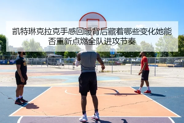 凯特琳克拉克手感回暖背后藏着哪些变化她能否重新点燃全队进攻节奏